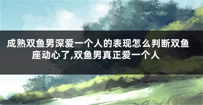 成熟双鱼男深爱一个人的表现怎么判断双鱼座动心了,双鱼男真正爱一个人