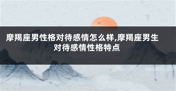 摩羯座男性格对待感情怎么样,摩羯座男生对待感情性格特点