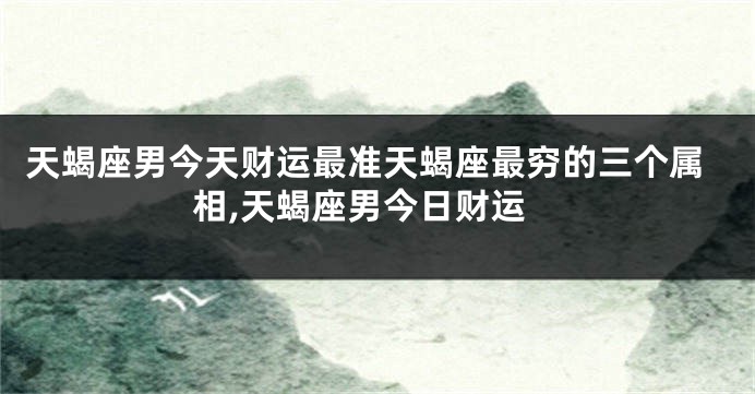 天蝎座男今天财运最准天蝎座最穷的三个属相,天蝎座男今日财运