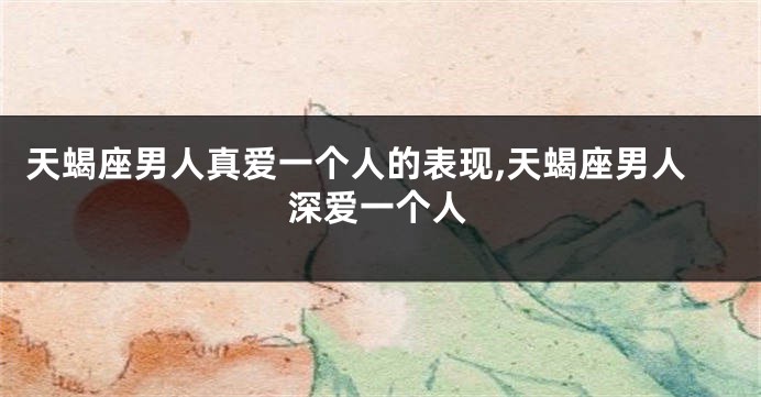 天蝎座男人真爱一个人的表现,天蝎座男人深爱一个人