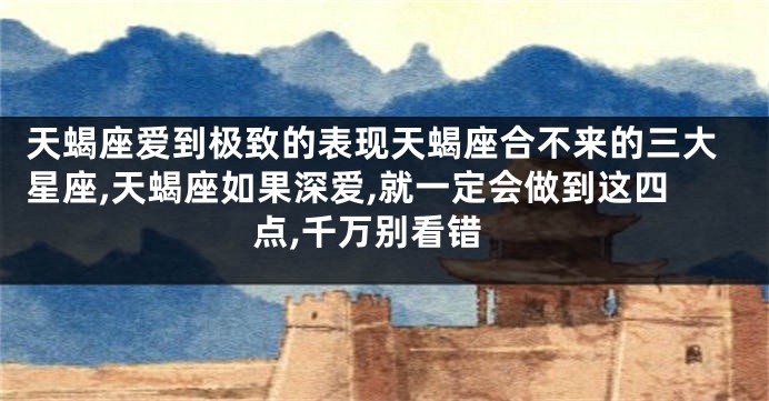 天蝎座爱到极致的表现天蝎座合不来的三大星座,天蝎座如果深爱,就一定会做到这四点,千万别看错