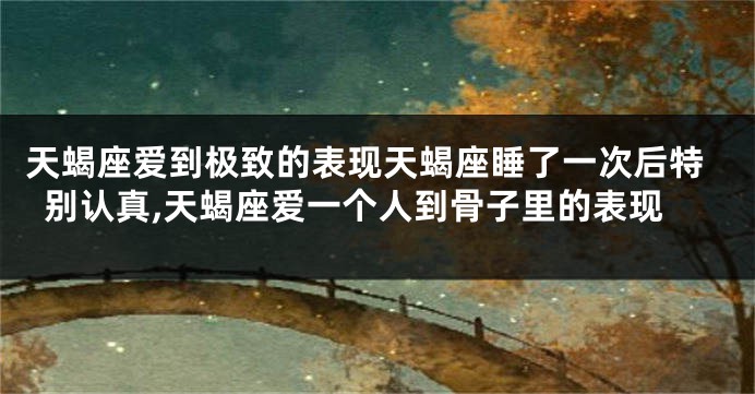 天蝎座爱到极致的表现天蝎座睡了一次后特别认真,天蝎座爱一个人到骨子里的表现
