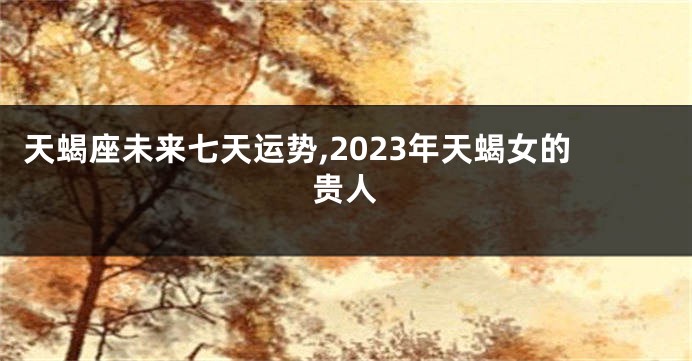 天蝎座未来七天运势,2023年天蝎女的贵人