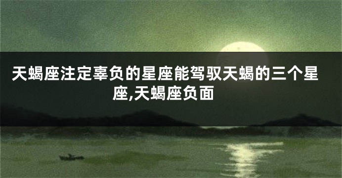天蝎座注定辜负的星座能驾驭天蝎的三个星座,天蝎座负面