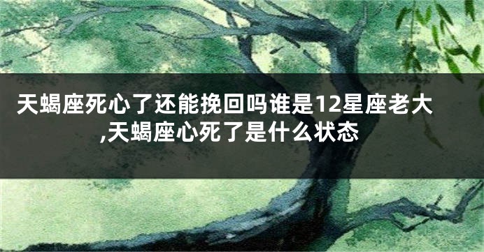 天蝎座死心了还能挽回吗谁是12星座老大,天蝎座心死了是什么状态