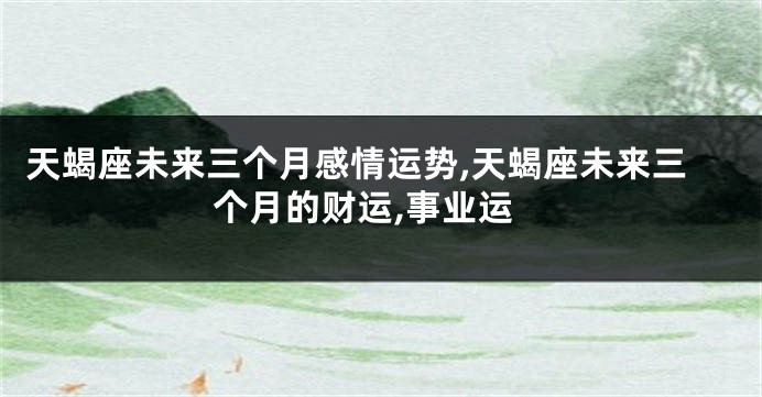 天蝎座未来三个月感情运势,天蝎座未来三个月的财运,事业运