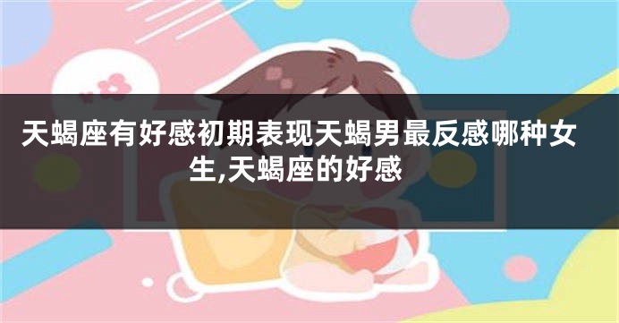 天蝎座有好感初期表现天蝎男最反感哪种女生,天蝎座的好感