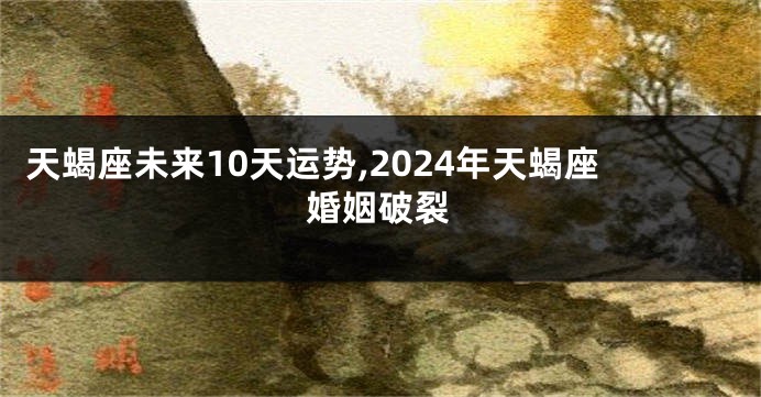 天蝎座未来10天运势,2024年天蝎座婚姻破裂