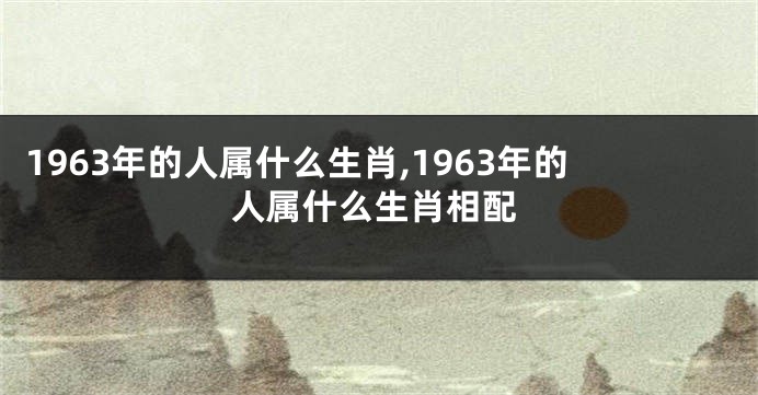 1963年的人属什么生肖,1963年的人属什么生肖相配