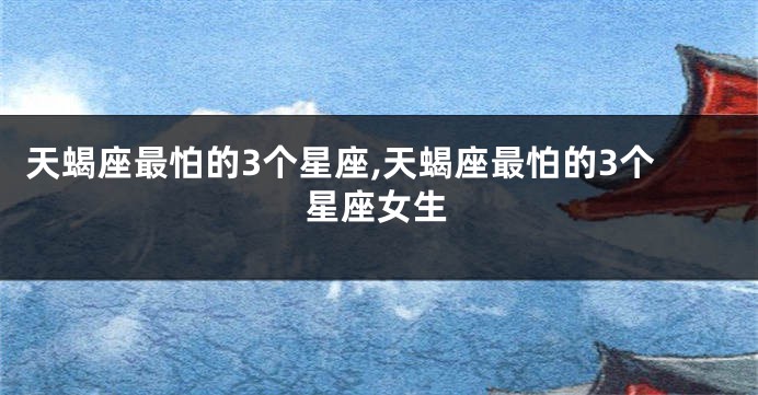 天蝎座最怕的3个星座,天蝎座最怕的3个星座女生