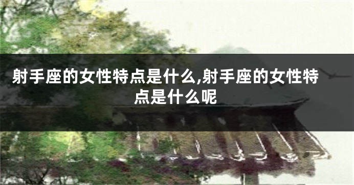 射手座的女性特点是什么,射手座的女性特点是什么呢