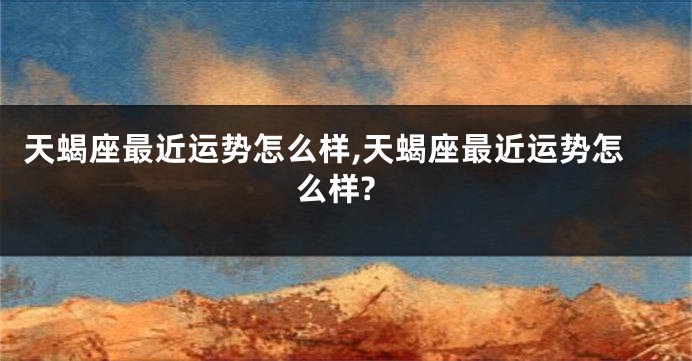 天蝎座最近运势怎么样,天蝎座最近运势怎么样?