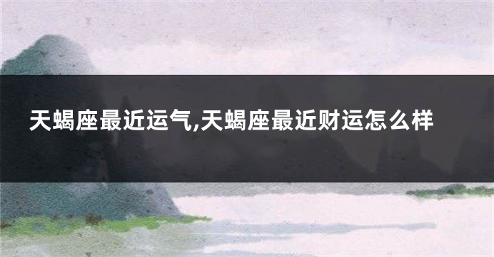 天蝎座最近运气,天蝎座最近财运怎么样