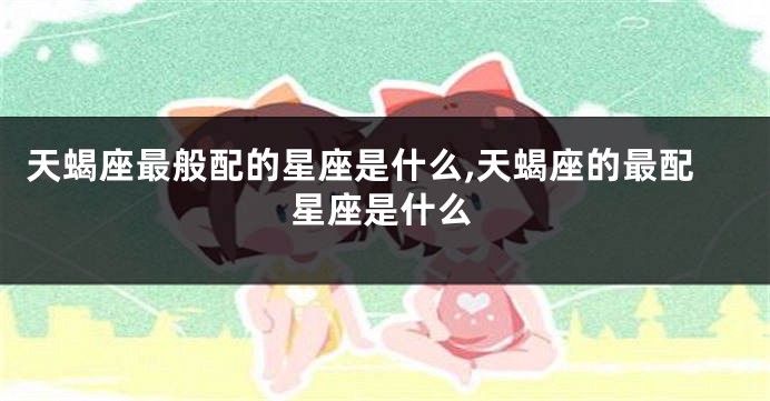 天蝎座最般配的星座是什么,天蝎座的最配星座是什么