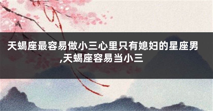 天蝎座最容易做小三心里只有媳妇的星座男,天蝎座容易当小三