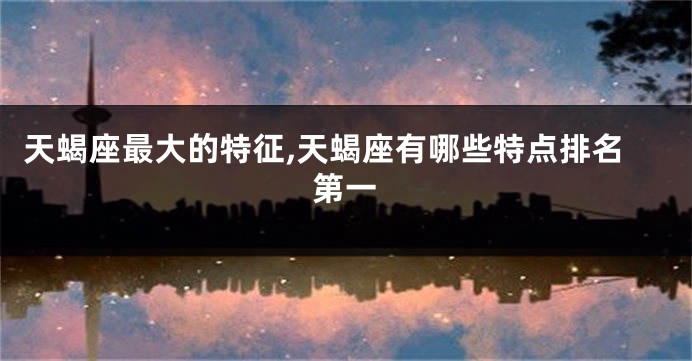 天蝎座最大的特征,天蝎座有哪些特点排名第一