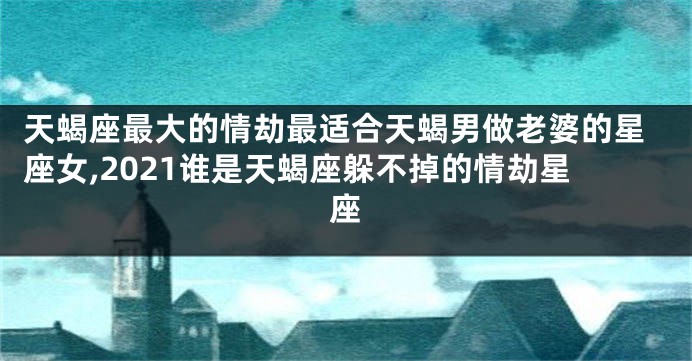 天蝎座最大的情劫最适合天蝎男做老婆的星座女,2021谁是天蝎座躲不掉的情劫星座