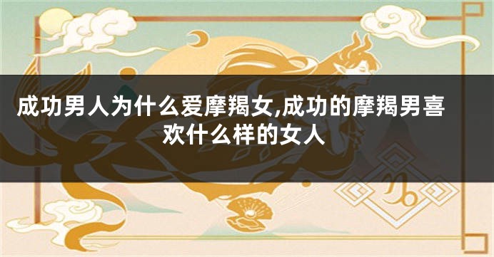 成功男人为什么爱摩羯女,成功的摩羯男喜欢什么样的女人