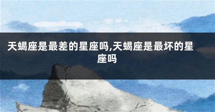 天蝎座是最差的星座吗,天蝎座是最坏的星座吗
