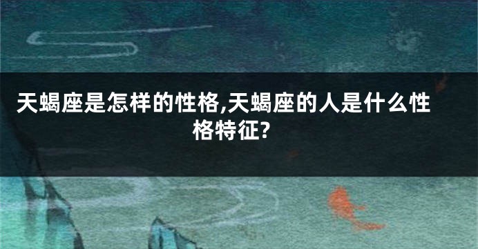 天蝎座是怎样的性格,天蝎座的人是什么性格特征?