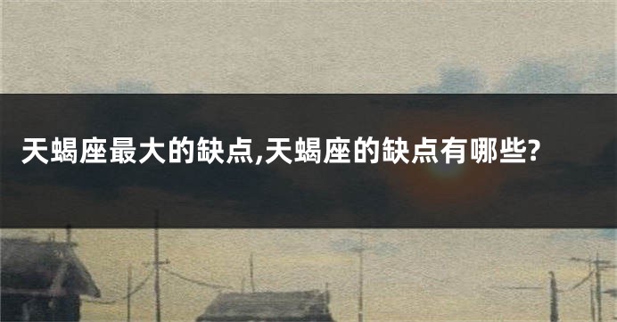 天蝎座最大的缺点,天蝎座的缺点有哪些?