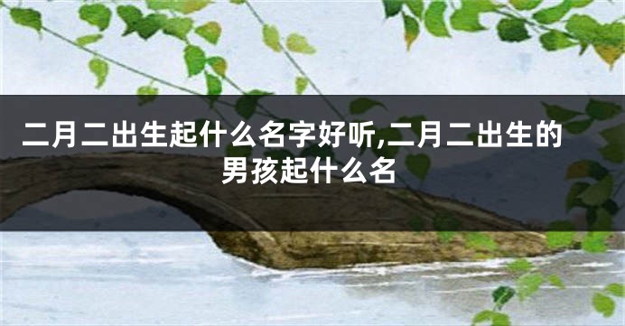 二月二出生起什么名字好听,二月二出生的男孩起什么名