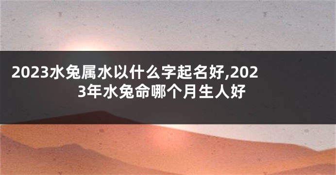 2023水兔属水以什么字起名好,2023年水兔命哪个月生人好