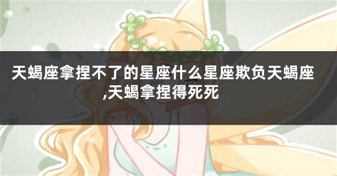 天蝎座拿捏不了的星座什么星座欺负天蝎座,天蝎拿捏得死死