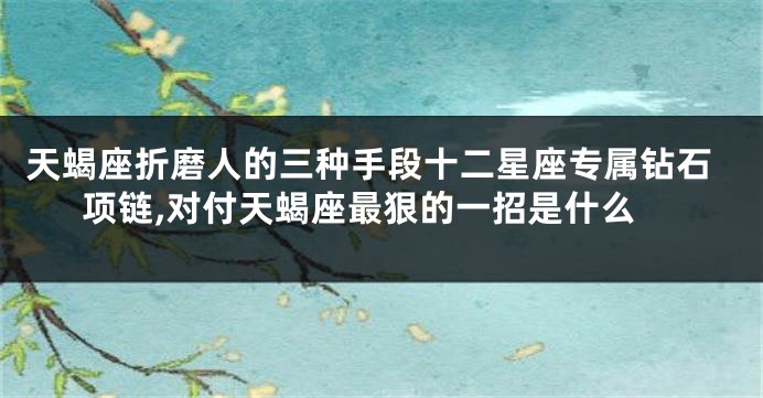 天蝎座折磨人的三种手段十二星座专属钻石项链,对付天蝎座最狠的一招是什么