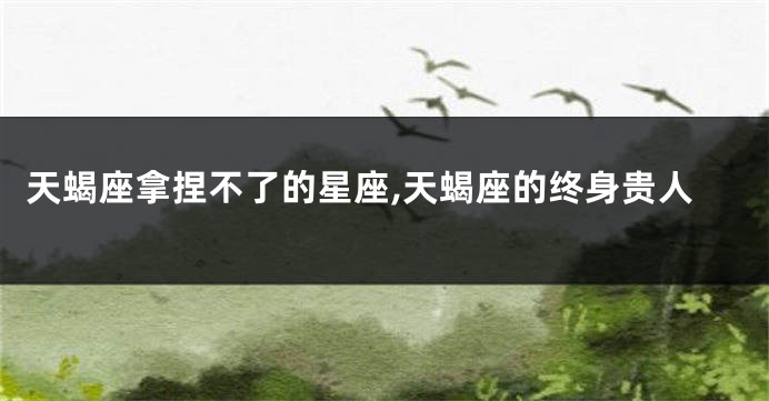 天蝎座拿捏不了的星座,天蝎座的终身贵人