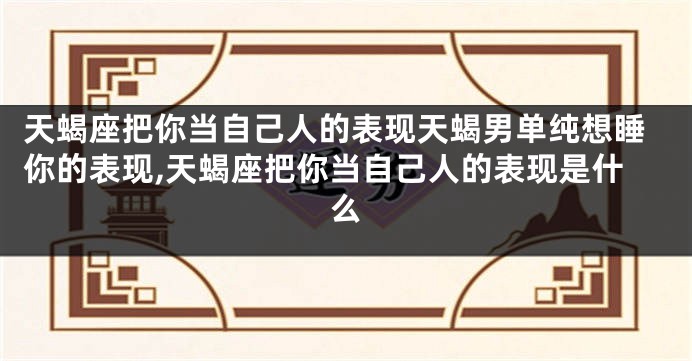 天蝎座把你当自己人的表现天蝎男单纯想睡你的表现,天蝎座把你当自己人的表现是什么