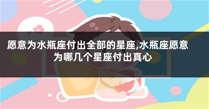 愿意为水瓶座付出全部的星座,水瓶座愿意为哪几个星座付出真心