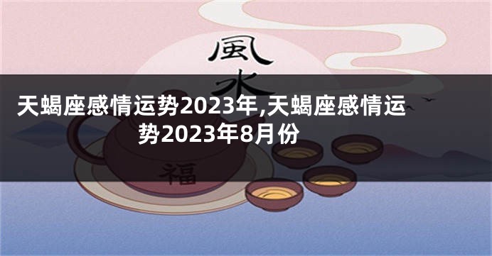天蝎座感情运势2023年,天蝎座感情运势2023年8月份