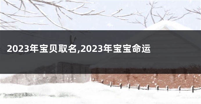 2023年宝贝取名,2023年宝宝命运