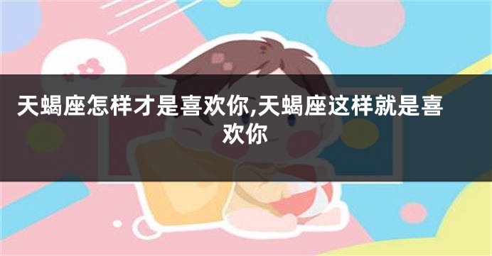 天蝎座怎样才是喜欢你,天蝎座这样就是喜欢你