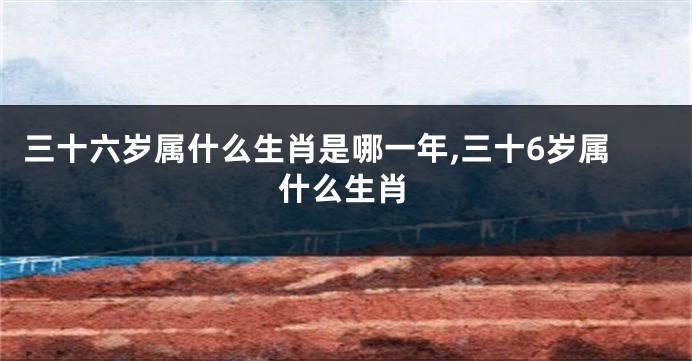 三十六岁属什么生肖是哪一年,三十6岁属什么生肖