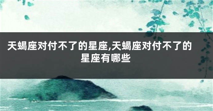 天蝎座对付不了的星座,天蝎座对付不了的星座有哪些