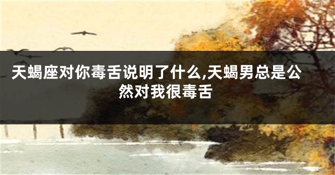 天蝎座对你毒舌说明了什么,天蝎男总是公然对我很毒舌