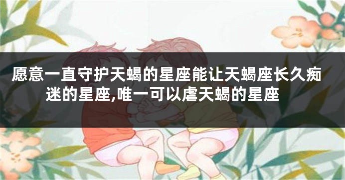愿意一直守护天蝎的星座能让天蝎座长久痴迷的星座,唯一可以虐天蝎的星座