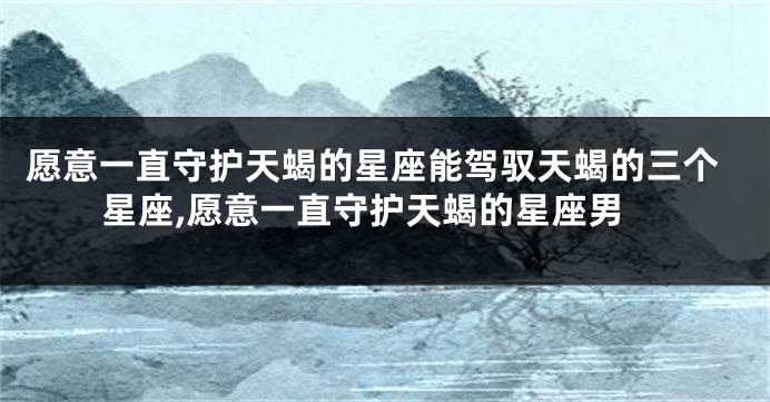 愿意一直守护天蝎的星座能驾驭天蝎的三个星座,愿意一直守护天蝎的星座男