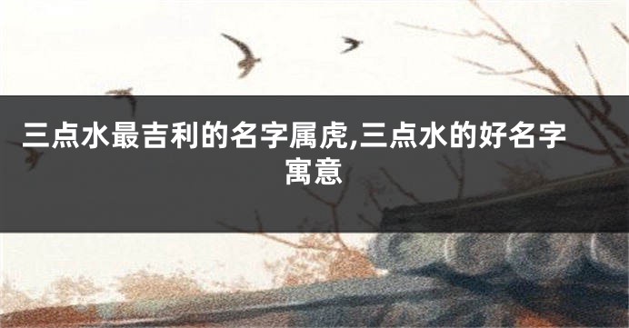 三点水最吉利的名字属虎,三点水的好名字寓意