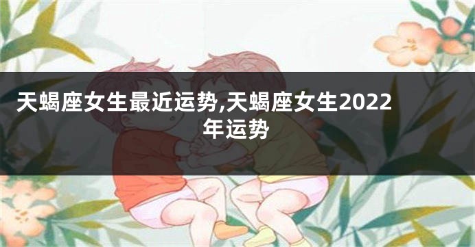 天蝎座女生最近运势,天蝎座女生2022年运势