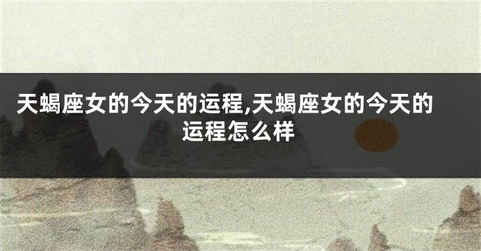 天蝎座女的今天的运程,天蝎座女的今天的运程怎么样