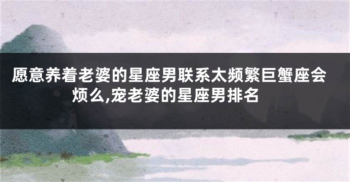 愿意养着老婆的星座男联系太频繁巨蟹座会烦么,宠老婆的星座男排名