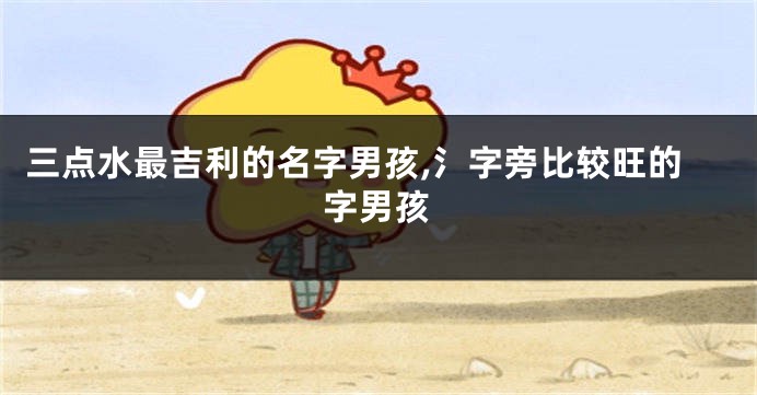三点水最吉利的名字男孩,氵字旁比较旺的字男孩