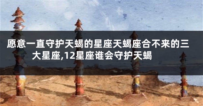 愿意一直守护天蝎的星座天蝎座合不来的三大星座,12星座谁会守护天蝎