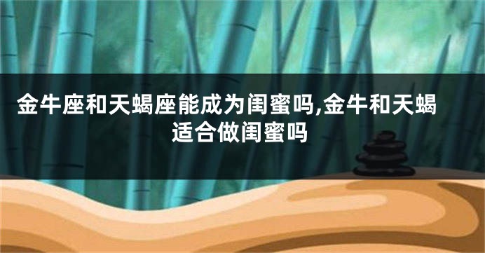 金牛座和天蝎座能成为闺蜜吗,金牛和天蝎适合做闺蜜吗