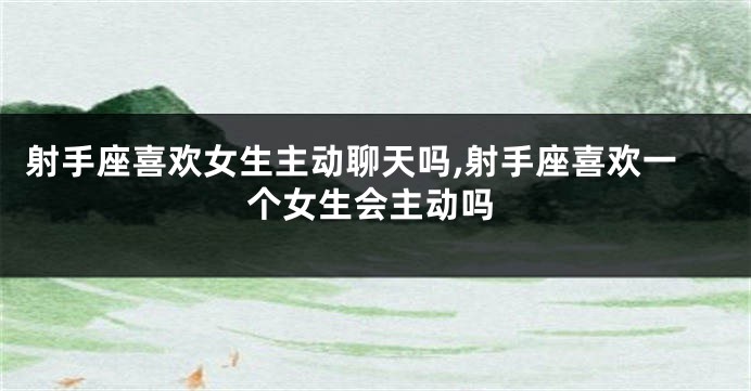 射手座喜欢女生主动聊天吗,射手座喜欢一个女生会主动吗