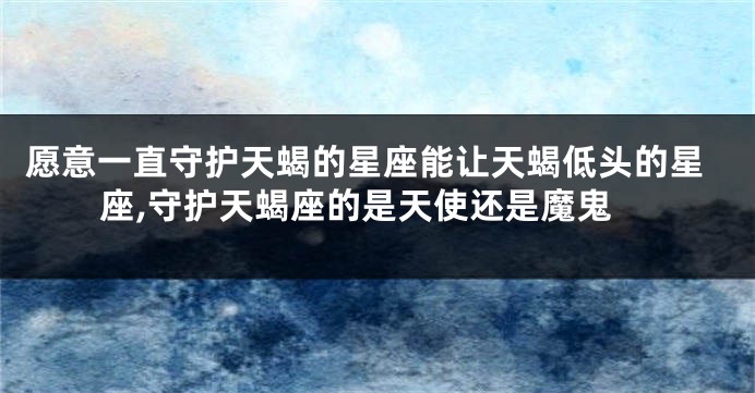 愿意一直守护天蝎的星座能让天蝎低头的星座,守护天蝎座的是天使还是魔鬼