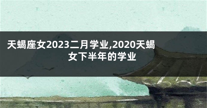 天蝎座女2023二月学业,2020天蝎女下半年的学业